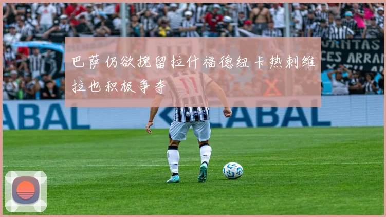 巴萨仍欲挽留拉什福德纽卡热刺维拉也积极争夺