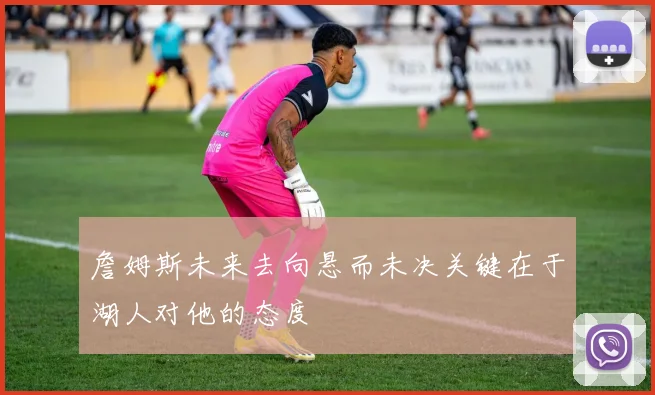 詹姆斯未来去向悬而未决关键在于湖人对他的态度