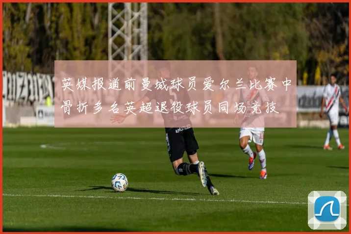 英媒报道前曼城球员爱尔兰比赛中骨折多名英超退役球员同场竞技
