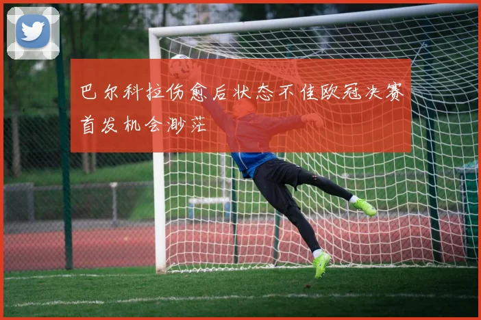 巴尔科拉伤愈后状态不佳欧冠决赛首发机会渺茫