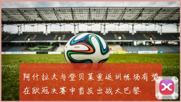 阿什拉夫与登贝莱重返训练场有望在欧冠决赛中首发出战大巴黎