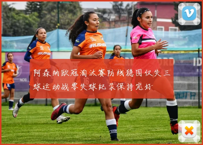阿森纳欧冠淘汰赛防线稳固仅失三球运动战零失球纪录保持完好