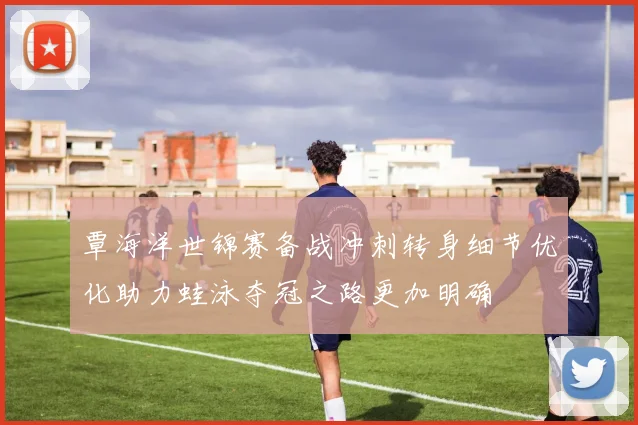 覃海洋世锦赛备战冲刺转身细节优化助力蛙泳夺冠之路更加明确